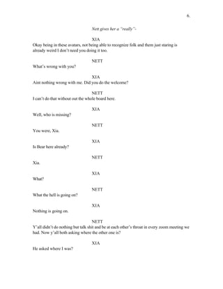 Nett gives her a “really”-
XIA
Okay being in these avatars, not being able to recognize folk and them just staring is
already weird I don’t need you doing it too.
NETT
What’s wrong with you?
XIA
Aint nothing wrong with me. Did you do the welcome?
NETT
I can’t do that without out the whole board here.
XIA
Well, who is missing?
NETT
You were, Xia.
XIA
Is Bear here already?
NETT
Xia.
XIA
What?
NETT
What the hell is going on?
XIA
Nothing is going on.
NETT
Y’all didn’t do nothing but talk shit and be at each other’s throat in every zoom meeting we
had. Now y’all both asking where the other one is?
XIA
He asked where I was?
6.
 