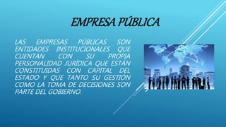 EMPRESAPÚBLICA
LAS EMPRESAS PÚBLICAS SON
ENTIDADES INSTITUCIONALES QUE
CUENTAN CON SU PROPIA
PERSONALIDAD JURÍDICA QUE ESTÁN
CONSTITUIDAS CON CAPITAL DEL
ESTADO Y QUE TANTO SU GESTIÓN
COMO LA TOMA DE DECISIONES SON
PARTE DEL GOBIERNO.
 