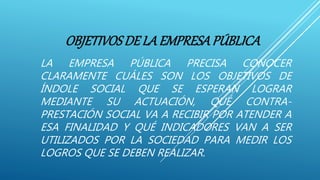 OBJETIVOSDE LA EMPRESAPÚBLICA
LA EMPRESA PÚBLICA PRECISA CONOCER
CLARAMENTE CUÁLES SON LOS OBJETIVOS DE
ÍNDOLE SOCIAL QUE SE ESPERAN LOGRAR
MEDIANTE SU ACTUACIÓN, QUÉ CONTRA-
PRESTACIÓN SOCIAL VA A RECIBIR POR ATENDER A
ESA FINALIDAD Y QUÉ INDICADORES VAN A SER
UTILIZADOS POR LA SOCIEDAD PARA MEDIR LOS
LOGROS QUE SE DEBEN REALIZAR.
 