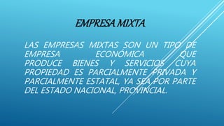 EMPRESAMIXTA
LAS EMPRESAS MIXTAS SON UN TIPO DE
EMPRESA ECONÓMICA QUE
PRODUCE BIENES Y SERVICIOS CUYA
PROPIEDAD ES PARCIALMENTE PRIVADA Y
PARCIALMENTE ESTATAL, YA SEA POR PARTE
DEL ESTADO NACIONAL, PROVINCIAL.
 