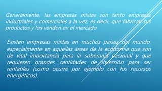 Generalmente, las empresas mixtas son tanto empresas
industriales y comerciales a la vez, es decir, que fabrican sus
productos y los venden en el mercado.
Existen empresas mixtas en muchos países del mundo,
especialmente en aquellas áreas de la economía que son
de vital importancia para la soberanía nacional y que
requieren grandes cantidades de inversión para ser
rentables (como ocurre por ejemplo con los recursos
energéticos).
 