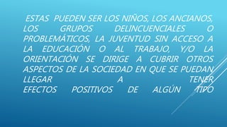 ESTAS PUEDEN SER LOS NIÑOS, LOS ANCIANOS,
LOS GRUPOS DELINCUENCIALES O
PROBLEMÁTICOS, LA JUVENTUD SIN ACCESO A
LA EDUCACIÓN O AL TRABAJO, Y/O LA
ORIENTACIÓN SE DIRIGE A CUBRIR OTROS
ASPECTOS DE LA SOCIEDAD EN QUE SE PUEDAN
LLEGAR A TENER
EFECTOS POSITIVOS DE ALGÚN TIPO
 