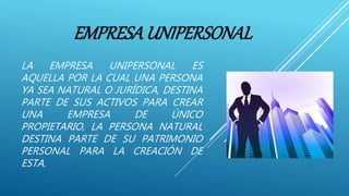EMPRESAUNIPERSONAL
LA EMPRESA UNIPERSONAL ES
AQUELLA POR LA CUAL UNA PERSONA
YA SEA NATURAL O JURÍDICA, DESTINA
PARTE DE SUS ACTIVOS PARA CREAR
UNA EMPRESA DE ÚNICO
PROPIETARIO, LA PERSONA NATURAL
DESTINA PARTE DE SU PATRIMONIO
PERSONAL PARA LA CREACIÓN DE
ESTA.
 