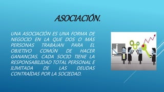 ASOCIACIÓN.
UNA ASOCIACIÓN ES UNA FORMA DE
NEGOCIO EN LA QUE DOS O MÁS
PERSONAS TRABAJAN PARA EL
OBJETIVO COMÚN DE HACER
GANANCIAS. CADA SOCIO TIENE LA
RESPONSABILIDAD TOTAL PERSONAL E
ILIMITADA DE LAS DEUDAS
CONTRAÍDAS POR LA SOCIEDAD.
 