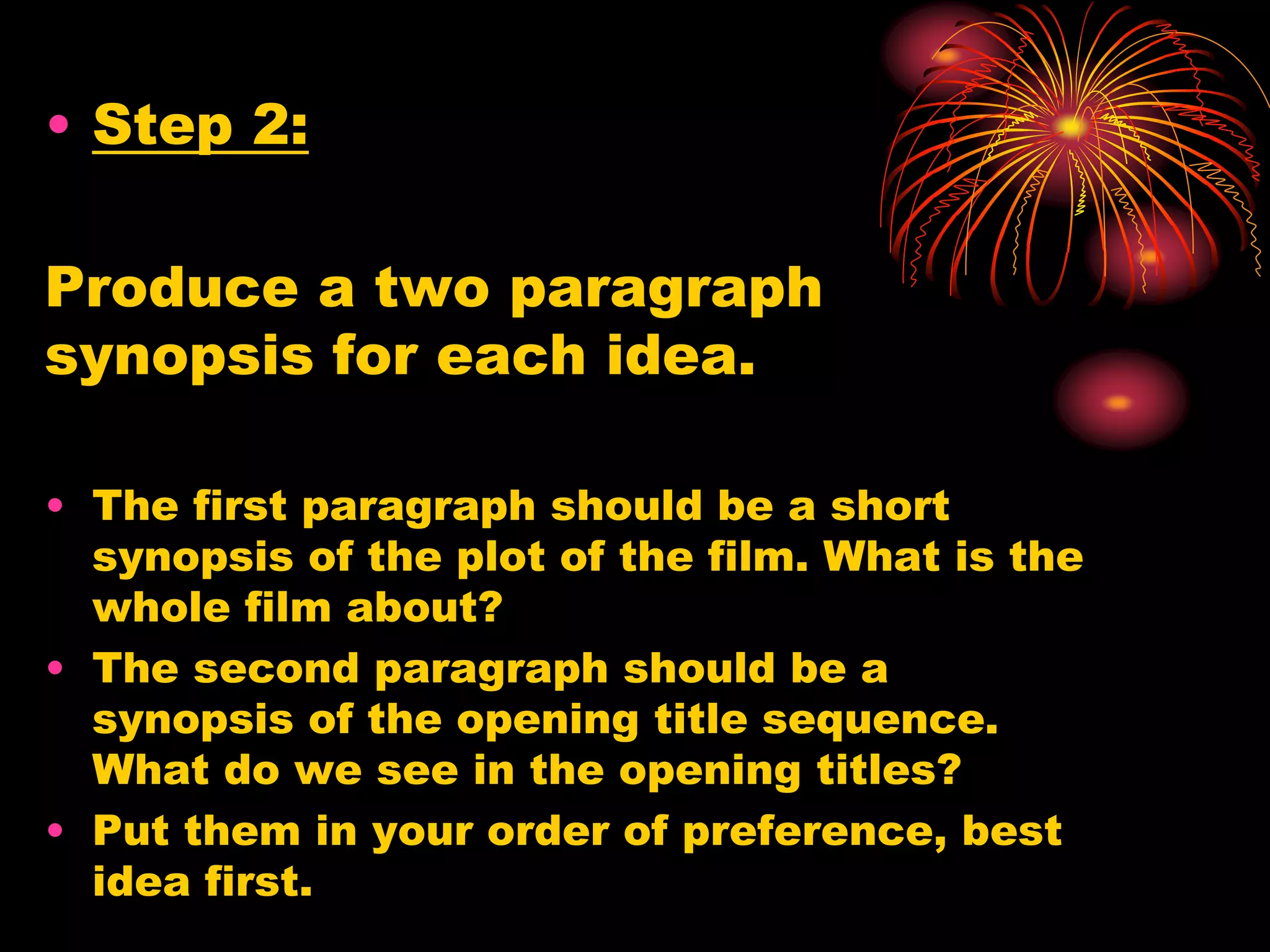 • Step 2:
Produce a two paragraph
synopsis for each idea.
• The first paragraph should be a short
synopsis of the plot of the film. What is the
whole film about?
• The second paragraph should be a
synopsis of the opening title sequence.
What do we see in the opening titles?
• Put them in your order of preference, best
idea first.
 