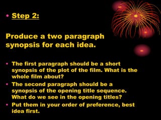 • Step 2:
Produce a two paragraph
synopsis for each idea.
• The first paragraph should be a short
synopsis of the plot of the film. What is the
whole film about?
• The second paragraph should be a
synopsis of the opening title sequence.
What do we see in the opening titles?
• Put them in your order of preference, best
idea first.
 