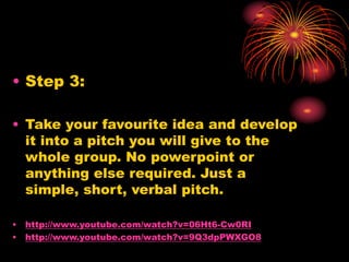 • Step 3:
• Take your favourite idea and develop
it into a pitch you will give to the
whole group. No powerpoint or
anything else required. Just a
simple, short, verbal pitch.
• http://www.youtube.com/watch?v=06Ht6-Cw0RI
• http://www.youtube.com/watch?v=9Q3dpPWXGO8
 