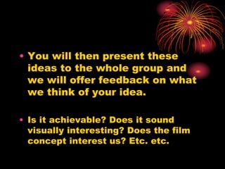 • You will then present these
ideas to the whole group and
we will offer feedback on what
we think of your idea.
• Is it achievable? Does it sound
visually interesting? Does the film
concept interest us? Etc. etc.
 