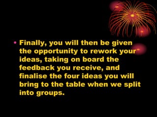 • Finally, you will then be given
the opportunity to rework your
ideas, taking on board the
feedback you receive, and
finalise the four ideas you will
bring to the table when we split
into groups.
 
