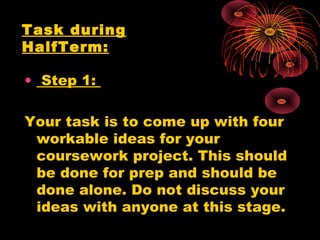 • Step 1:
Your task is to come up with four
workable ideas for your
coursework project. This should
be done for prep and should be
done alone. Do not discuss your
ideas with anyone at this stage.
Task during
HalfTerm:
 