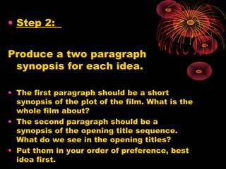 • Step 2:
Produce a two paragraph
synopsis for each idea.
• The first paragraph should be a short
synopsis of the plot of the film. What is the
whole film about?
• The second paragraph should be a
synopsis of the opening title sequence.
What do we see in the opening titles?
• Put them in your order of preference, best
idea first.
 