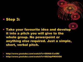 • Step 3:
• Take your favourite idea and develop
it into a pitch you will give to the
whole group. No powerpoint or
anything else required. Just a simple,
short, verbal pitch.
• http://www.youtube.com/watch?v=06Ht6-Cw0RI
• http://www.youtube.com/watch?v=9Q3dpPWXGO8
 