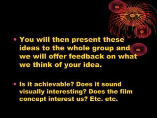 • You will then present these
ideas to the whole group and
we will offer feedback on what
we think of your idea.
• Is it achievable? Does it sound
visually interesting? Does the film
concept interest us? Etc. etc.
 