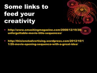 Some links to
feed your
creativity
• http://www.smashingmagazine.com/2008/12/19/30-
unforgettable-movie-title-sequences/
• http://thisisnotadvertising.wordpress.com/2012/10/1
1/26-movie-opening-sequence-with-a-great-idea/
 