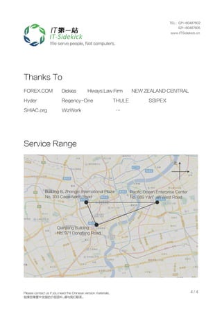 4 / 4
Thanks To
Service Range
We serve people, Not computers.
FOREX.COM Dickies Hiways Law Firm NEW ZEALAND CENTRAL
Hyder Regency-One THULE SSIPEX
SHIAC.org WizWork …
Qianjiang Building
No. 971 Dongfang Road
Building B, Zhongjin International Plaza
No. 333 Caoxi North Road
Pacific Ocean Enterprise Center
No. 889 Yan’an West Road
北
Please contact us if you need the Chinese version materials.
如果您需要中文版的介绍资料，请与我们联系。
TEL：021-60487602
021-60487605
www.ITSidekick.cn
 
