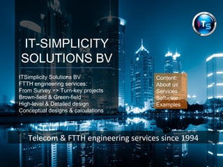 IT-SIMPLICITY
SOLUTIONS BV
.ITSimplicity Solutions BV
FTTH engineering services:
From Survey => Turn-key projects
Brown-field & Green-field
High-level & Detailed design
Conceptual designs & calculations
Telecom & FTTH engineering services since 1994
Content:
About us
Services
Software
Examples
 