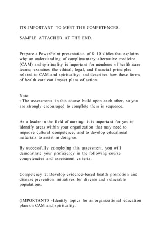 ITS IMPORTANT TO MEET THE COMPETENCES.
SAMPLE ATTACHED AT THE END.
Prepare a PowerPoint presentation of 8–10 slides that explains
why an understanding of complimentary alternative medicine
(CAM) and spirituality is important for members of health care
teams; examines the ethical, legal, and financial principles
related to CAM and spirituality; and describes how these forms
of health care can impact plans of action.
Note
: The assessments in this course build upon each other, so you
are strongly encouraged to complete them in sequence.
As a leader in the field of nursing, it is important for you to
identify areas within your organization that may need to
improve cultural competence, and to develop educational
materials to assist in doing so.
By successfully completing this assessment, you will
demonstrate your proficiency in the following course
competencies and assessment criteria:
Competency 2: Develop evidence-based health promotion and
disease prevention initiatives for diverse and vulnerable
populations.
(IMPORTANT0 -Identify topics for an organizational education
plan on CAM and spirituality.
 