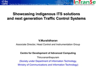 Showcasing indigenous ITS solutions
and next generation Traffic Control Systems




                        V.Muralidharan
    Associate Director, Head Control and Instrumentation Group


       Centre for Development of Advanced Computing
                      Thiruvananthapuram
       (Society under Department of Information Technology,
     Ministry of Communications and Information Technology)
 
