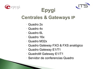 Epygi
Centrales & Gateways IP
    Quadro 2x
    Quadro 4x
    Quadro 6L
    Quadro 16x
    Quadro M32x
    Quadro Gateway FXO & FXS analógico
    Quadro Gateway E1/T1
    QuadroM Gateway E1/T1
    Servidor de conferencias Quadro
 