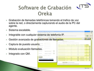    Grabación de llamadas telefónicas tomando el trafico de voz
    sobre la red, o directamente capturando el audio de la PC del
    agente.
   Sistema escalable.
   Integrable con cualquier sistema de telefonía IP.
   Gestión avanzada de grabaciones de llamadas.
   Captura de puesto usuario.
   Módulo evaluación llamadas.
   Integrado con QM.
 