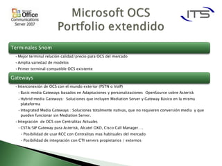 Terminales Snom
 • Mejor terminal relación calidad/precio para OCS del mercado
 • Amplia variedad de modelos
 • Primer terminal compatible OCS existente

Gateways
 • Interconexión de OCS con el mundo exterior (PSTN o VoIP)
  • Basic media Gateways basados en Adaptaciones y personalizaciones OpenSource sobre Asterisk
  • Hybrid media Gateways: Soluciones que incluyen Mediation Server y Gateway Básico en la misma
    plataforma
  • Integrated Media Gateways : Soluciones totalmente nativas, que no requieren conversión media y que
    pueden funcionar sin Mediation Server.
 • Integración de OCS con Centralitas Actuales
  • CSTA/SIP Gateway para Asterisk, Alcatel OXO, Cisco Call Manager….
    • Posibilidad de usar RCC con Centralitas mas habituales del mercado
    • Posibilidad de integración con CTI servers propietarios / externos
 