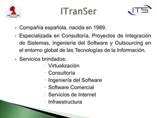    Compañía española, nacida en 1989.
   Especializada en Consultoría, Proyectos de Integración
    de Sistemas, Ingeniería del Software y Outsourcing en
    el entorno global de las Tecnologías de la Información.
   Servicios brindados:
                Virtualización
                Consultoría
                Ingeniería del Software
                Software Comercial
                Servicios de Internet
                Infraestructura
 