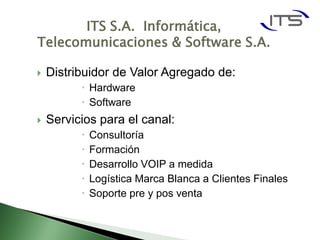 ITS S.A. Informática,
Telecomunicaciones & Software S.A.

   Distribuidor de Valor Agregado de:
           Hardware
           Software
   Servicios para el canal:
             Consultoría
             Formación
             Desarrollo VOIP a medida
             Logística Marca Blanca a Clientes Finales
             Soporte pre y pos venta
 