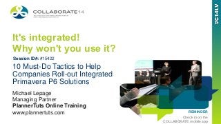 REMINDER
Check in on the
COLLABORATE mobile app
It's integrated!
Why won't you use it?
Michael Lepage
Managing Partner
PlannerTuts Online Training
www.plannertuts.com
10 Must-Do Tactics to Help
Companies Roll-out Integrated
Primavera P6 Solutions
Session ID#: #15422
 