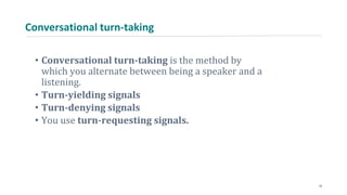 Conversational turn-taking
• Conversational turn-taking is the method by
which you alternate between being a speaker and a
listening.
• Turn-yielding signals
• Turn-denying signals
• You use turn-requesting signals.
10
 