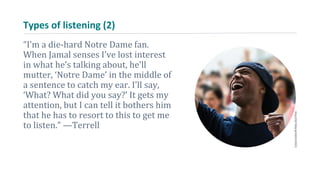 Types of listening (2)
“I’m a die-hard Notre Dame fan.
When Jamal senses I’ve lost interest
in what he’s talking about, he’ll
mutter, ‘Notre Dame’ in the middle of
a sentence to catch my ear. I’ll say,
‘What? What did you say?’ It gets my
attention, but I can tell it bothers him
that he has to resort to this to get me
to listen.” —Terrell
 