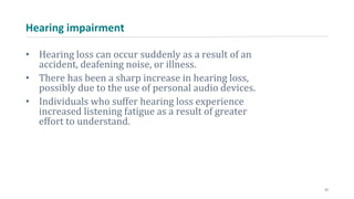 Hearing impairment
• Hearing loss can occur suddenly as a result of an
accident, deafening noise, or illness.
• There has been a sharp increase in hearing loss,
possibly due to the use of personal audio devices.
• Individuals who suffer hearing loss experience
increased listening fatigue as a result of greater
effort to understand.
21
 