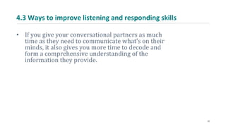 4.3 Ways to improve listening and responding skills
• If you give your conversational partners as much
time as they need to communicate what’s on their
minds, it also gives you more time to decode and
form a comprehensive understanding of the
information they provide.
22
 