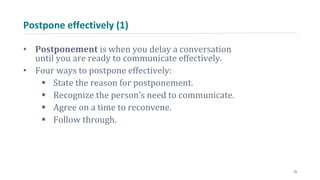 Postpone effectively (1)
• Postponement is when you delay a conversation
until you are ready to communicate effectively.
• Four ways to postpone effectively:
 State the reason for postponement.
 Recognize the person’s need to communicate.
 Agree on a time to reconvene.
 Follow through.
23
 