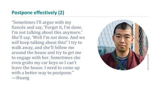 Postpone effectively (2)
“Sometimes I’ll argue with my
fiancée and say, ‘Forget it, I’m done.
I’m not talking about this anymore.’
She’ll say, ‘Well I’m not done. And we
will keep talking about this!’ I try to
walk away, and she’ll follow me
around the house and try to get me
to engage with her. Sometimes she
even grabs my car keys so I can’t
leave the house. I need to come up
with a better way to postpone.”
—Huang
 