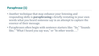 Paraphrase (1)
• Another technique that may enhance your listening and
responding skills is paraphrasing—briefly restating in your own
words what you heard someone say in an attempt to capture the
essence of their message.
• Paraphrases often begin with sentence starters like: “So,” “Sounds
like,” “What I heard you say was,” or “In other words . . .”
 