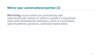 Mirror your conversational partner (1)
Mirroring occurs when you consciously and
subconsciously imitate or reflect a speaker’s emotional
state and communicate behaviors, such as vocal tones,
speech patterns, gestures, and facial expressions.
28
 
