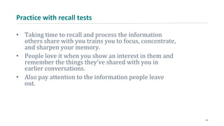 Practice with recall tests
• Taking time to recall and process the information
others share with you trains you to focus, concentrate,
and sharpen your memory.
• People love it when you show an interest in them and
remember the things they’ve shared with you in
earlier conversations.
• Also pay attention to the information people leave
out.
30
 