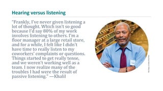 Hearing versus listening
“Frankly, I’ve never given listening a
lot of thought. Which isn’t so good
because I’d say 80% of my work
involves listening to others. I’m a
floor manager at a large retail store,
and for a while, I felt like I didn’t
have time to really listen to my
coworkers’ complaints or questions.
Things started to get really tense,
and we weren’t working well as a
team. I now realize many of the
troubles I had were the result of
passive listening.” —Khalil
 