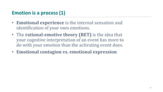 Emotion is a process (1)
• Emotional experience is the internal sensation and
identification of your own emotions.
• The rational-emotive theory (RET) is the idea that
your cognitive interpretation of an event has more to
do with your emotion than the activating event does.
• Emotional contagion vs. emotional expression
11
 
