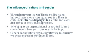 The influence of culture and gender
• Throughout your life you’ll receive direct and
indirect messages encouraging you to adhere to
certain emotional display rules, or the social dos
and don’ts of emotional expression.
• Belonging to an organizational or societal culture
can influence how you express your feelings.
• Gender socialization plays a significance role in how
we experience and express emotion.
16
 