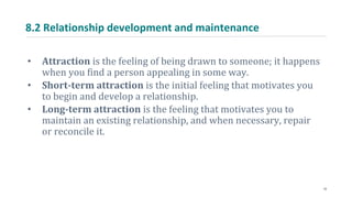8.2 Relationship development and maintenance
• Attraction is the feeling of being drawn to someone; it happens
when you find a person appealing in some way.
• Short-term attraction is the initial feeling that motivates you
to begin and develop a relationship.
• Long-term attraction is the feeling that motivates you to
maintain an existing relationship, and when necessary, repair
or reconcile it.
10
 
