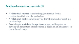 Relational rewards versus costs (1)
• A relational reward is something you receive from a
relationship that you like and value.
• A relational cost is something you don’t like about or want in a
relationship.
• According to social exchange theory, your willingness to
develop and maintain a relationship is based on an analysis of its
rewards and costs.
11
 