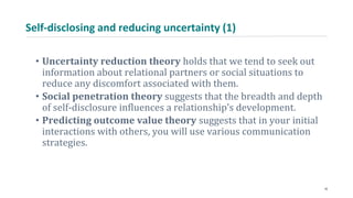 Self-disclosing and reducing uncertainty (1)
• Uncertainty reduction theory holds that we tend to seek out
information about relational partners or social situations to
reduce any discomfort associated with them.
• Social penetration theory suggests that the breadth and depth
of self-disclosure influences a relationship’s development.
• Predicting outcome value theory suggests that in your initial
interactions with others, you will use various communication
strategies.
16
 