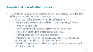 Benefits and risks of self-disclosure
• To avoid the negative outcomes of self-disclosure, consider the
following questions before you share:
 Can I trust this person with this information?
 Did I clearly communicate that I want anything I share
to be kept private?
 How could this disclosure affect me in the future?
 Is this the right time and place to disclose?
 Is my disclosure honest and accurate?
 What are my motives for disclosing? Do they reflect the
ethics and morals I expect from others?
 Would it improve my relationship if I took more risks and
disclosed more?
18
 