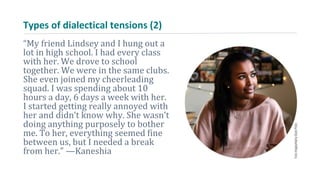 Types of dialectical tensions (2)
“My friend Lindsey and I hung out a
lot in high school. I had every class
with her. We drove to school
together. We were in the same clubs.
She even joined my cheerleading
squad. I was spending about 10
hours a day, 6 days a week with her.
I started getting really annoyed with
her and didn’t know why. She wasn’t
doing anything purposely to bother
me. To her, everything seemed fine
between us, but I needed a break
from her.” —Kaneshia
 