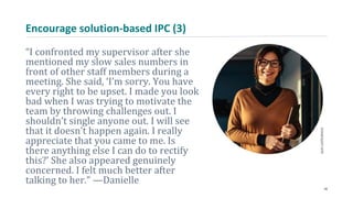 Encourage solution-based IPC (3)
“I confronted my supervisor after she
mentioned my slow sales numbers in
front of other staff members during a
meeting. She said, ‘I’m sorry. You have
every right to be upset. I made you look
bad when I was trying to motivate the
team by throwing challenges out. I
shouldn’t single anyone out. I will see
that it doesn’t happen again. I really
appreciate that you came to me. Is
there anything else I can do to rectify
this?’ She also appeared genuinely
concerned. I felt much better after
talking to her.” —Danielle
26
 