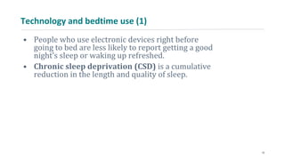 Technology and bedtime use (1)
• People who use electronic devices right before
going to bed are less likely to report getting a good
night’s sleep or waking up refreshed.
• Chronic sleep deprivation (CSD) is a cumulative
reduction in the length and quality of sleep.
10
 