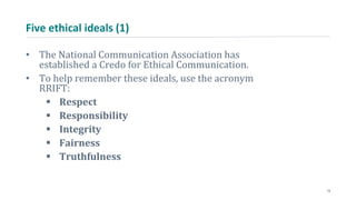 Five ethical ideals (1)
• The National Communication Association has
established a Credo for Ethical Communication.
• To help remember these ideals, use the acronym
RRIFT:
 Respect
 Responsibility
 Integrity
 Fairness
 Truthfulness
13
 