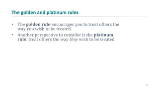 The golden and platinum rules
• The golden rule encourages you to treat others the
way you wish to be treated.
• Another perspective to consider is the platinum
rule: treat others the way they wish to be treated.
14
 