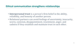 Ethical communication strengthens relationships
• Interpersonal trust is a person’s firm belief in the ability,
reliability, and honesty of another person.
• Relational partners can avoid feelings of uncertainty, insecurity,
worry, cynicism, disappointment, resentment, anger, and
sadness if they establish and maintain trust in each other.
16
 